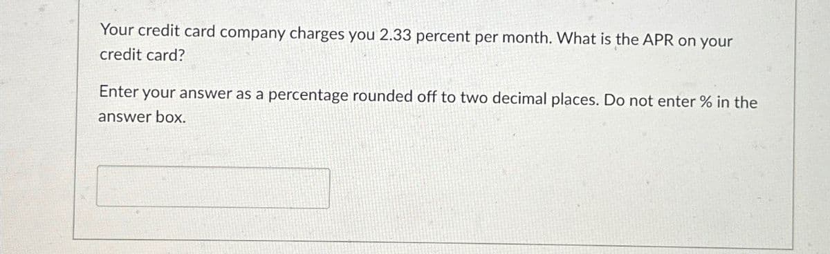 Your credit card company charges you 2.33 percent per month. What is the APR on your
credit card?
Enter your answer as a percentage rounded off to two decimal places. Do not enter % in the
answer box.
