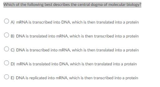 Which of the following best describes the central dogma of molecular biology?
O A) MRNA is transcribed into DNA, which is then translated into a protein
B) DNA is translated into MRNA, which is then transcribed into a protein
O C) DNA is transcribed into mRNA, which is then translated into a protein
O D) MRNA is translated into DNA, which is then translated into a protein
E) DNA is replicated into MRNA, which is then transcribed into a protein
