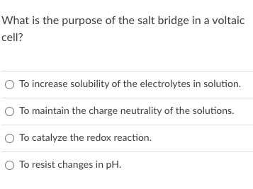 What is the purpose of the salt bridge in a voltaic
cell?
O To increase solubility of the electrolytes in solution.
O To maintain the charge neutrality of the solutions.
O To catalyze the redox reaction.
O To resist changes in pH.

