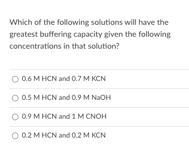 Which of the following solutions will have the
greatest buffering capacity given the following
concentrations in that solution?
O 0.6 M HCN and 0.7 M KCN
O 0.5 M HCN and 0.9 M NAOH
O 0.9 M HCN and 1 M CNOH
O 0.2 M HCN and 0.2 M KCN
