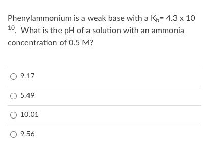Phenylammonium is a weak base with a K,= 4.3 x 10
10. What is the pH of a solution with an ammonia
concentration of 0.5 M?
9.17
O 5.49
O 10.01
9.56
