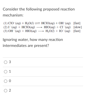 Consider the following proposed reaction
mechanism:
(1) CIO (aq) + H,O(1)= HCIO(aq) + OH (aq) [fast]
(2)I (aq) + HCIO(aq) → HIO(aq) + Cl¯(aq) [slow]
(3) OH (aq) + HIO(aq) → H,O() + 10 (aq) [fast]
Ignoring water, how many reaction
intermediates are present?
O 3
O 1
O 2
