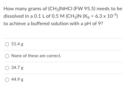 How many grams of (CH3)NHCI (FW 95.5) needs to be
dissolved in a 0.1 Lof 0.5 M (CH3)N (Kb = 6.3 x 10-5)
to achieve a buffered solution with a pH of 9?
O 51.4 g
O None of these are correct.
O 34.7 g
O 44.9 g
