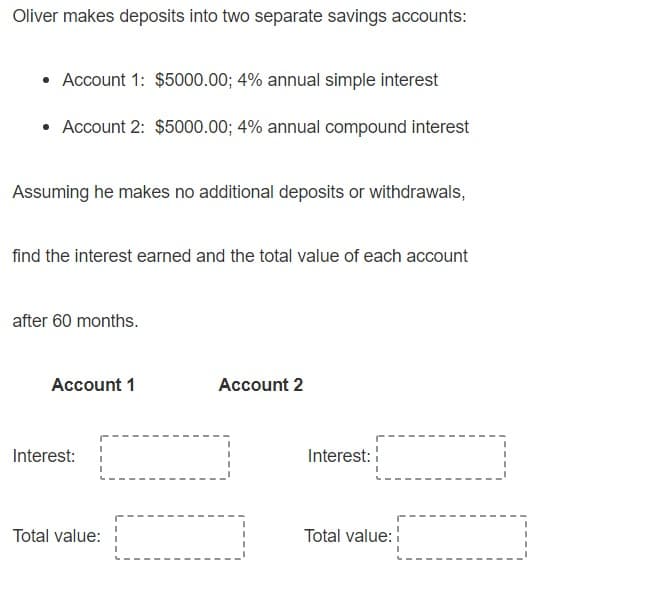 Oliver makes deposits into two separate savings accounts:
• Account 1: $5000.00; 4% annual simple interest
• Account 2: $5000.00; 4% annual compound interest
Assuming he makes no additional deposits or withdrawals,
find the interest earned and the total value of each account
after 60 months.
Account 1
Account 2
Interest:
Interest:
Total value:
Total value:
