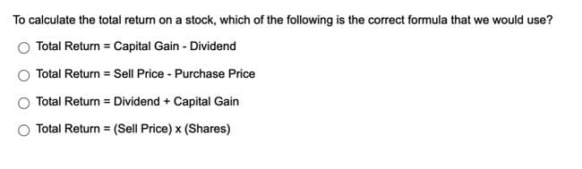 To calculate the total return on a stock, which of the following is the correct formula that we would use?
Total Return Capital Gain - Dividend
Total Return = Sell Price - Purchase Price
Total Return = Dividend + Capital Gain
Total Return
(Sell Price) x (Shares)