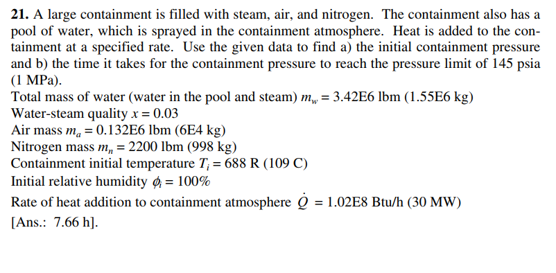 21. A large containment is filled with steam, air, and nitrogen. The containment also has a
pool of water, which is sprayed in the containment atmosphere. Heat is added to the con-
tainment at a specified rate. Use the given data to find a) the initial containment pressure
and b) the time it takes for the containment pressure to reach the pressure limit of 145 psia
(1 MPa).
Total mass of water (water in the pool and steam) m,, = 3.42E6 lbm (1.55E6 kg)
Water-steam quality x = 0.03
Air mass m, = 0.132E6 lbm (6E4 kg)
Nitrogen mass m, = 2200 lbm (998 kg)
Containment initial temperature T; = 688 R (109 C)
Initial relative humidity ø = 100%
Rate of heat addition to containment atmosphere Q = 1.02E8 Btu/h (30 MW)
[Ans.: 7.66 h].
