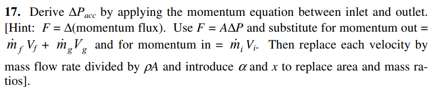 17. Derive APace by applying the momentum equation between inlet and outlet.
[Hint: F = A(momentum flux). Use F = AAP and substitute for momentum out =
m, V; + m,V. and for momentum in = m; V. Then replace each velocity by
'g' g
mass flow rate divided by pA and introduce a and x to replace area and mass ra-
tios].

