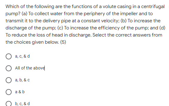 Which of the following are the functions of a volute casing in a centrifugal
pump? (a) To collect water from the periphery of the impeller and to
transmit it to the delivery pipe at a constant velocity; (b) To increase the
discharge of the pump; (c) To increase the efficiency of the pump; and (d)
To reduce the loss of head in discharge. Select the correct answers from
the choices given below. (5)
O a, c, & d
O All of the abovel
a, b, & c
a & b
b, с, & d

