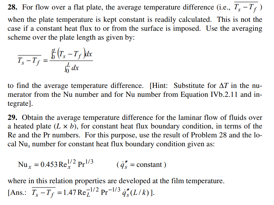 28. For flow over a flat plate, the average temperature difference (i.e., T, – Tf)
when the plate temperature is kept constant is readily calculated. This is not the
case if a constant heat flux to or from the surface is imposed. Use the averaging
scheme over the plate length as given by:
f(T, – Ts
-T, kdx
T, -Tf
6 dx
to find the average temperature difference. [Hint: Substitute for AT in the nu-
merator from the Nu number and for Nu number from Equation IVb.2.11 and in-
tegrate].
29. Obtain the average temperature difference for the laminar flow of fluids over
a heated plate (L × b), for constant heat flux boundary condition, in terms of the
Re and the Pr numbers. For this purpose, use the result of Problem 28 and the lo-
cal Nu, number for constant heat flux boundary condition given as:
1/2
.1/3
Nuy = 0.453 Re2² Pr'-
(4 = constant )
where in this relation properties are developed at the film temperature.
-1/2
[Ans.: T, -Tf = 1.47 Re7"2 Pr-/3 4, (LIk)].
