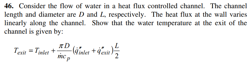 46. Consider the flow of water in a heat flux controlled channel. The channel
length and diameter are D and L, respectively. The heat flux at the wall varies
linearly along the channel. Show that the water temperature at the exit of the
channel is given by:
L
Texit = Tinlet
-(iimlet + dexit }
2
mc p
