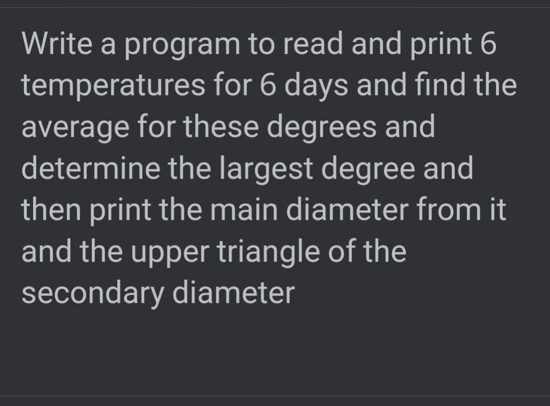 Write a program to read and print 6
temperatures for 6 days and find the
average for these degrees and
determine the largest degree and
then print the main diameter from it
and the upper triangle of the
secondary diameter
