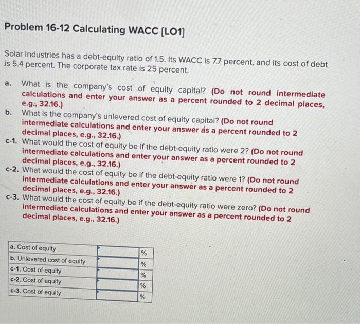 Problem 16-12 Calculating WACC [LO1]
Solar Industries has a debt-equity ratio of 1.5. Its WACC is 7.7 percent, and its cost of debt
is 5.4 percent. The corporate tax rate is 25 percent.
What is the company's cost of equity capital? (Do not round intermediate
calculations and enter your answer as a percent rounded to 2 decimal places,
e.g., 32.16.)
b.
а.
What is the company's unlevered cost of equity capital? (Do not round
intermediate calculations and enter your answer as a percent rounded to 2
decimal places, e.g., 32.16.)
c-1. What would the cost of equity be if the debt-equity ratio were 2? (Do not round
intermediate calculations and enter your answer as a percent rounded to 2
decimal places, e.g., 32.16.)
c-2. What would the cost of equity be if the debt-equity ratio were 1? (Do not round
intermediate calculations and enter your answer as a percent rounded to 2
decimal places, e.g., 32.16.)
c-3. What would the cost of equity be if the debt-equity ratio were zero? (Do not round
intermediate calculations and enter your answer as a percent rounded to 2
decimal places, e.g., 32.16.)
a. Cost of equity
b. Unlevered cost of equity
%
%
c-1. Cost of equity
c-2. Cost of equity
%
c-3. Cost of equity
%
