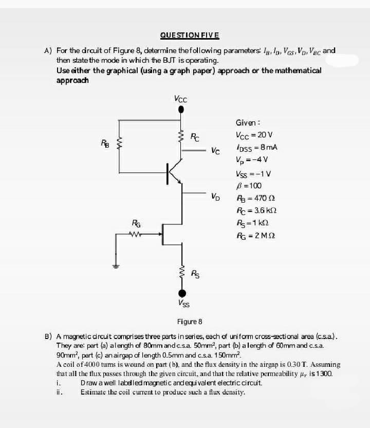 QUE STION FIVE
A) For the drauit of Figure 8, determine the following parameters Ig, Ip, Ves,VD. Vac and
then state the mode in which the BJT is operating.
Use either the graphical (using a graph paper) approach or the mathematical
approach
Vcc
Given :
Vcc = 20 V
oss = 8mA
%3D
RB
Vc
V, =-4 V
Vss =-1 V
B =100
R3 = 470 2
Rc = 36 kn
Rs=1 k2
VD
RG
RG = 2 M2
%3!
Vss
Figure 8
B) A magnetic drcuit comprises three parts in series, each of uniform cross-ectional area (c.s.a).
They are: part (a) al ength of 80mm and c.s.a. 50mm, part (b) alength of 60mm and c.s.a.
90mm, pert (c) anairgap of length 0.5mm and c.s.a. 150mm.
A coil of 4000 tums is wound on part (b), and the flux density in the airgap is 0.30 T. Assuming
that all the flux passes through the given circuit, and that the relative permeability u, is 1300.
i.
Draw a well labdledmagnetic andequi valent electric circuit.
Estimate the coil current to produce such a flux density.
ii.
