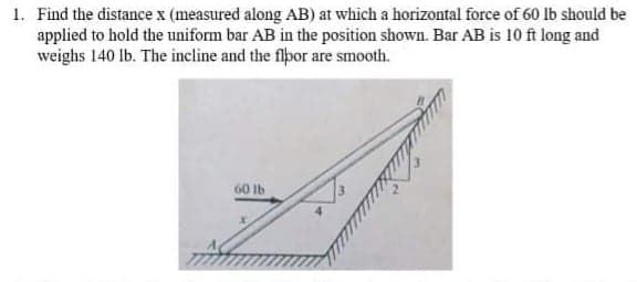 1. Find the distance x (measured along AB) at which a horizontal force of 60 lb should be
applied to hold the uniform bar AB in the position shown. Bar AB is 10 ft long and
weighs 140 lb. The incline and the flpor are smooth.
60 Ib
