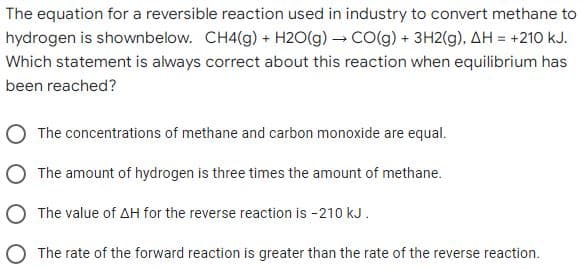The equation for a reversible reaction used in industry to convert methane to
hydrogen is shownbelow. CH4(g) + H20(g) → CO(g) + 3H2(g), AH = +210 kJ.
Which statement is always correct about this reaction when equilibrium has
been reached?
O The concentrations of methane and carbon monoxide are equal.
O The amount of hydrogen is three times the amount of methane.
O The value of AH for the reverse reaction is -210 kJ.
The rate of the forward reaction is greater than the rate of the reverse reaction.
