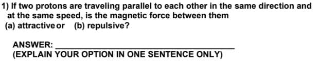 1) If two protons are traveling parallel to each other in the same direction and
at the same speed, is the magnetic force between them
(a) attractive or (b) repulsive?
ANSWER:
(EXPLAIN YOUR OPTION IN ONE SENTENCE ONLY)
