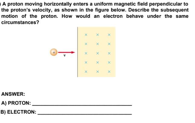A proton moving horizontally enters a uniform magnetic field perpendicular to
the proton's velocity, as shown in the figure below. Describe the subsequent
motion of the proton. How would an electron behave under the same
circumstances?
ANSWER:
A) PROTON:
B) ELECTRON:
