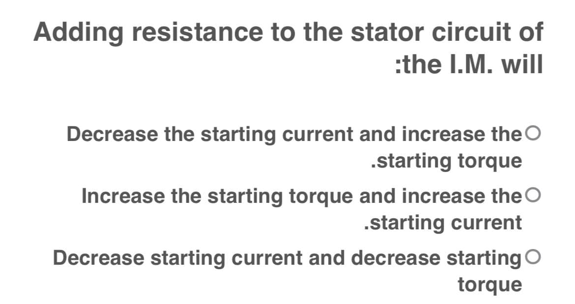 Adding resistance to the stator circuit of
:the I.M. will
Decrease the starting current and increase the O
.starting torque
Increase the starting torque and increase the O
.starting current
Decrease starting current and decrease starting O
torque
