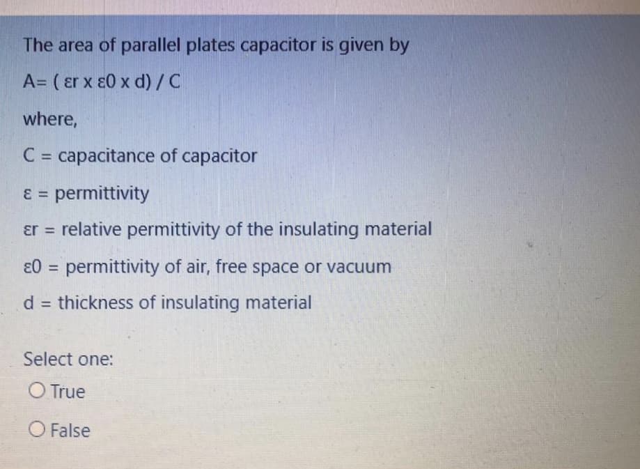 The area of parallel plates capacitor is given by
A= ( er x ɛ0 x d)/C
where,
C = capacitance of capacitor
%3D
ɛ = permittivity
ɛr = relative permittivity of the insulating material
ɛ0 = permittivity of air, free space or vacuum
%3D
d = thickness of insulating material
%3D
Select one:
O True
O False
