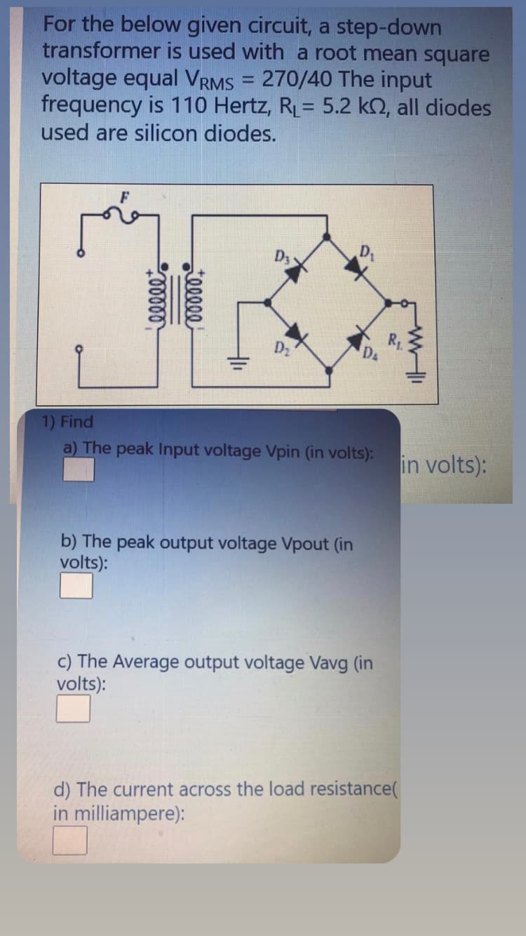 For the below given circuit, a step-down
transformer is used with a root mean square
voltage equal VRMS = 270/40 The input
frequency is 110 Hertz, R= 5.2 k2, all diodes
used are silicon diodes.
%3D
D3
1) Find
a) The peak Input voltage Vpin (in volts):
in volts):
b) The peak output voltage Vpout (in
volts):
c) The Average output voltage Vavg (in
volts):
d) The current across the load resistance(
in milliampere):
eleee
