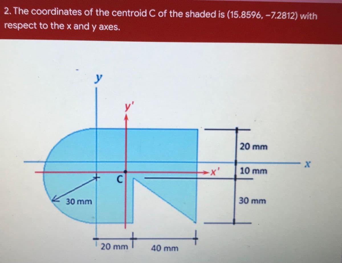 2. The coordinates of the centroid C of the shaded is (15.8596, -7.2812) with
respect to the x and y axes.
y
y'
20 mm
→x'
10 mm
C
30 mm
30 mm
20 mm
40 mm
