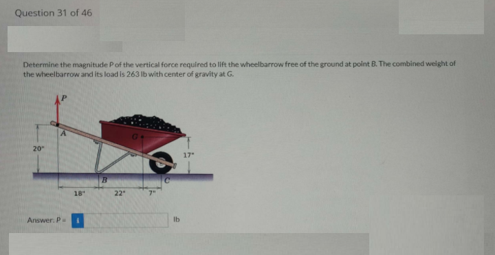 Question 31 of 46
Determine the magnitude Pof the vertical force required to lift the wheelbarrow free of the ground at point B. The combined weight of
the wheelbarrow and its load is 263 Ib with center of gravity at G.
20"
17
18
22"
7"
Answer. P-
Ib
