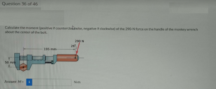 Question 36 of 46
Calculate the moment (positive if counterclolewise, negative if clockwise) of the 290-N force on the handle of the monkey wrench
about the center of the bolt.
290 N
26
195 mm
50 mrh
N-m
Answer: M=
