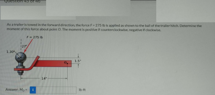 Question 45 of 40
As a trailer is towed in the forward direction, the force F= 275 lb is applied as shown to the ball of the trailer hitch. Determine the
moment of this force about point O. The moment is positive if counterclockwise, negative if clockwise.
F = 275 Ib
127
1.30
1.5"
14"
Answer: Mo
Ib-ft
