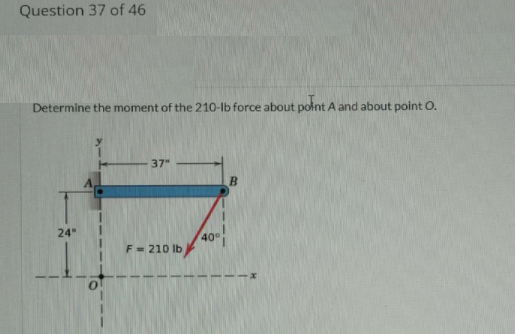 Question 37 of 46
Determine the moment of the 210-lb force about polnt A and about point O.
37"
24"
40
F= 210 lb

