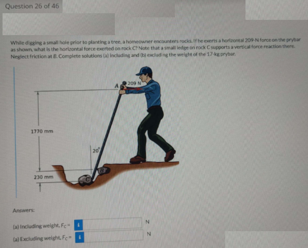 Question 26 of 46
While digging a small hole prior to planting a tree, a homeowner encounters rocks. If he exerts a horizontal 209-N force on the prybar
as shown, what is the horizontal force exerted on rock C? Note that a small ledge on rock C supports a vertical force reaction there.
Neglect friction at B. Complete solutions (a) including and (b) excluding the weight of the 17-kg prybar.
209 N
1770 mm
20
230 mm
Answers:
(a) Including weight, Fc
N.
(a) Excluding weight, Fc i
