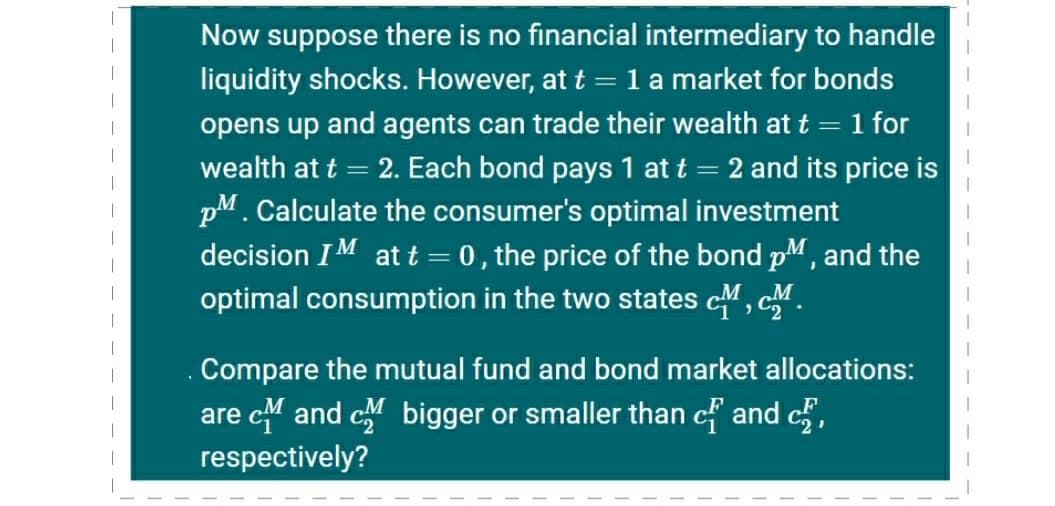 Now suppose there is no financial intermediary to handle
liquidity shocks. However, at t = 1 a market for bonds
opens up and agents can trade their wealth at t = 1 for
wealth at t = 2. Each bond pays 1 at t = 2 and its price is
pM. Calculate the consumer's optimal investment
decision IM at t = 0, the price of the bond pM, and the
optimal consumption in the two states cM, cM.
Compare the mutual fund and bond market allocations:
are c4 and c bigger or smaller than cf and c,
respectively?
