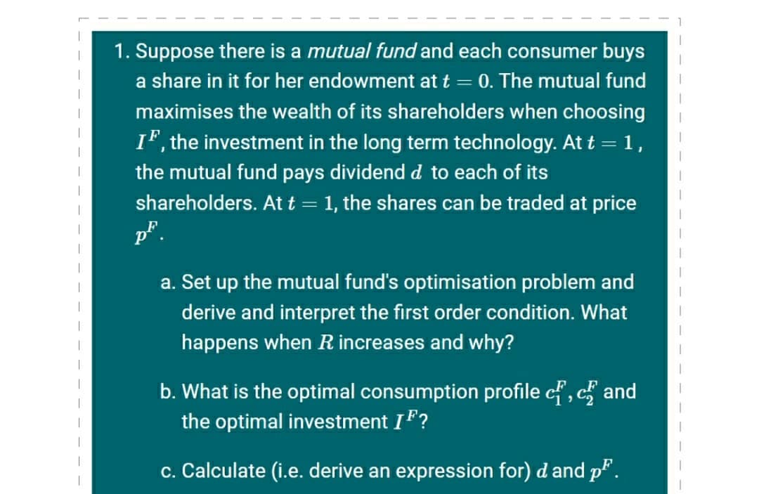 1. Suppose there is a mutual fund and each consumer buys
a share in it for her endowment at t = 0. The mutual fund
|
maximises the wealth of its shareholders when choosing
IF, the investment in the long term technology. At t =1,
the mutual fund pays dividend d to each of its
shareholders. At t = 1, the shares can be traded at price
p".
a. Set up the mutual fund's optimisation problem and
derive and interpret the first order condition. What
happens when R increases and why?
b. What is the optimal consumption profile cf, c and
the optimal investment IF?
|
c. Calculate (i.e. derive an expression for) d and p".
