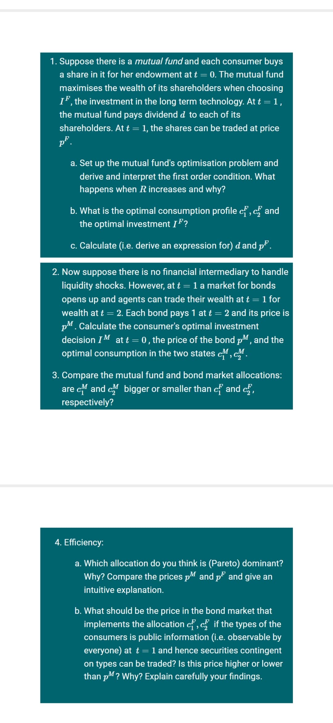 1. Suppose there is a mutual fund and each consumer buys
a share in it for her endowment at t = 0. The mutual fund
maximises the wealth of its shareholders when choosing
IF, the investment in the long term technology. At t = 1,
the mutual fund pays dividend d to each of its
shareholders. At t = 1, the shares can be traded at price
p°.
a. Set up the mutual fund's optimisation problem and
derive and interpret the first order condition. What
happens when R increases and why?
b. What is the optimal consumption profile cf', c and
the optimal investment IF?
c. Calculate (i.e. derive an expression for) d and p".
2. Now suppose there is no financial intermediary to handle
liquidity shocks. However, at t = 1 a market for bonds
opens up and agents can trade their wealth at t = 1 for
wealth at t = 2. Each bond pays 1 at t = 2 and its price is
pM. Calculate the consumer's optimal investment
decision IM at t = 0 , the price of the bond pM, and the
optimal consumption in the two states cM, cM.
3. Compare the mutual fund and bond market allocations:
are c and c bigger or smaller than c and c,
respectively?
4. Efficiency:
a. Which allocation do you think is (Pareto) dominant?
Why? Compare the prices pM and p and give an
intuitive explanation.
b. What should be the price in the bond market that
implements the allocation cf, c if the types of the
consumers is public information (i.e. observable by
everyone) at t = 1 and hence securities contingent
on types can be traded? Is this price higher or lower
than pM? Why? Explain carefully your findings.
