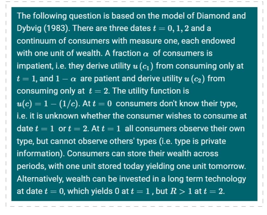 The following question is based on the model of Diamond and
Dybvig (1983). There are three dates t = 0, 1, 2 and a
continuum of consumers with measure one, each endowed
with one unit of wealth. A fraction a of consumers is
impatient, i.e. they derive utility u (c1) from consuming only at
t = 1, and 1 – a are patient and derive utility u (c2) from
consuming only at t = 2. The utility function is
u(c) = 1 – (1/c). At t = 0 consumers don't know their type,
i.e. it is unknown whether the consumer wishes to consume at
date t = 1 or t = 2. At t =1 all consumers observe their own
type, but cannot observe others' types (i.e. type is private
information). Consumers can store their wealth across
periods, with one unit stored today yielding one unit tomorrow.
Alternatively, wealth can be invested in a long term technology
at date t
0, which yields 0 at t = 1, but R > 1 at t = 2.
%3D
