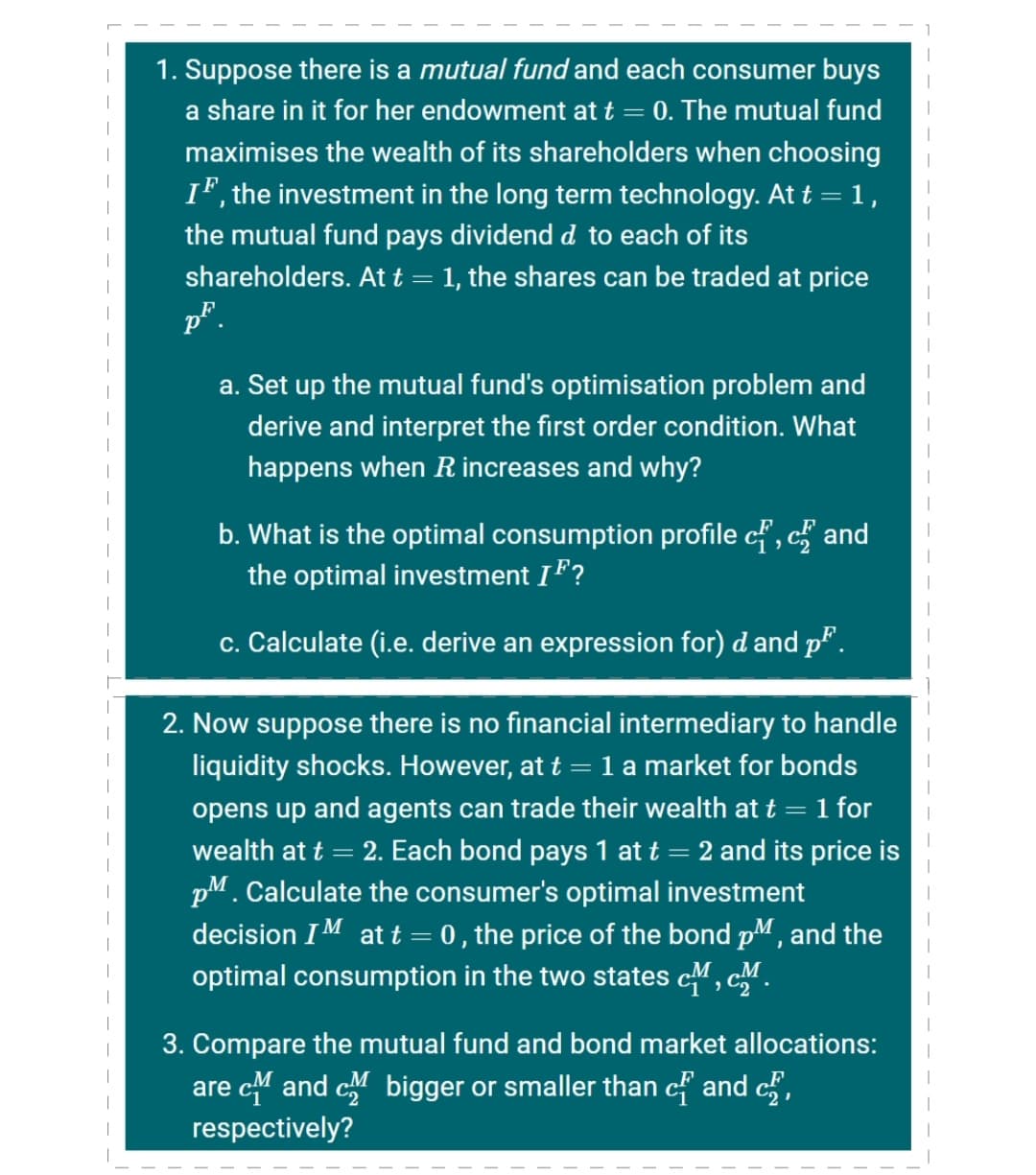 1. Suppose there is a mutual fund and each consumer buys
|
a share in it for her endowment at t = 0. The mutual fund
maximises the wealth of its shareholders when choosing
IF, the investment in the long term technology. At t =1,
the mutual fund pays dividend d to each of its
shareholders. At t = 1, the shares can be traded at price
p*.
a. Set up the mutual fund's optimisation problem and
derive and interpret the first order condition. What
happens when R increases and why?
b. What is the optimal consumption profile cf , c and
the optimal investment IF?
|
c. Calculate (i.e. derive an expression for) d and p.
2. Now suppose there is no financial intermediary to handle
liquidity shocks. However, at t = 1 a market for bonds
opens up and agents can trade their wealth at t = 1 for
|
wealth at t
2. Each bond pays 1 at t = 2 and its price is
pM. Calculate the consumer's optimal investment
decision IM at t = 0 , the price of the bond pM, and the
optimal consumption in the two states cM, cM.
3. Compare the mutual fund and bond market allocations:
are c and c bigger or smaller than cf and c,
respectively?
