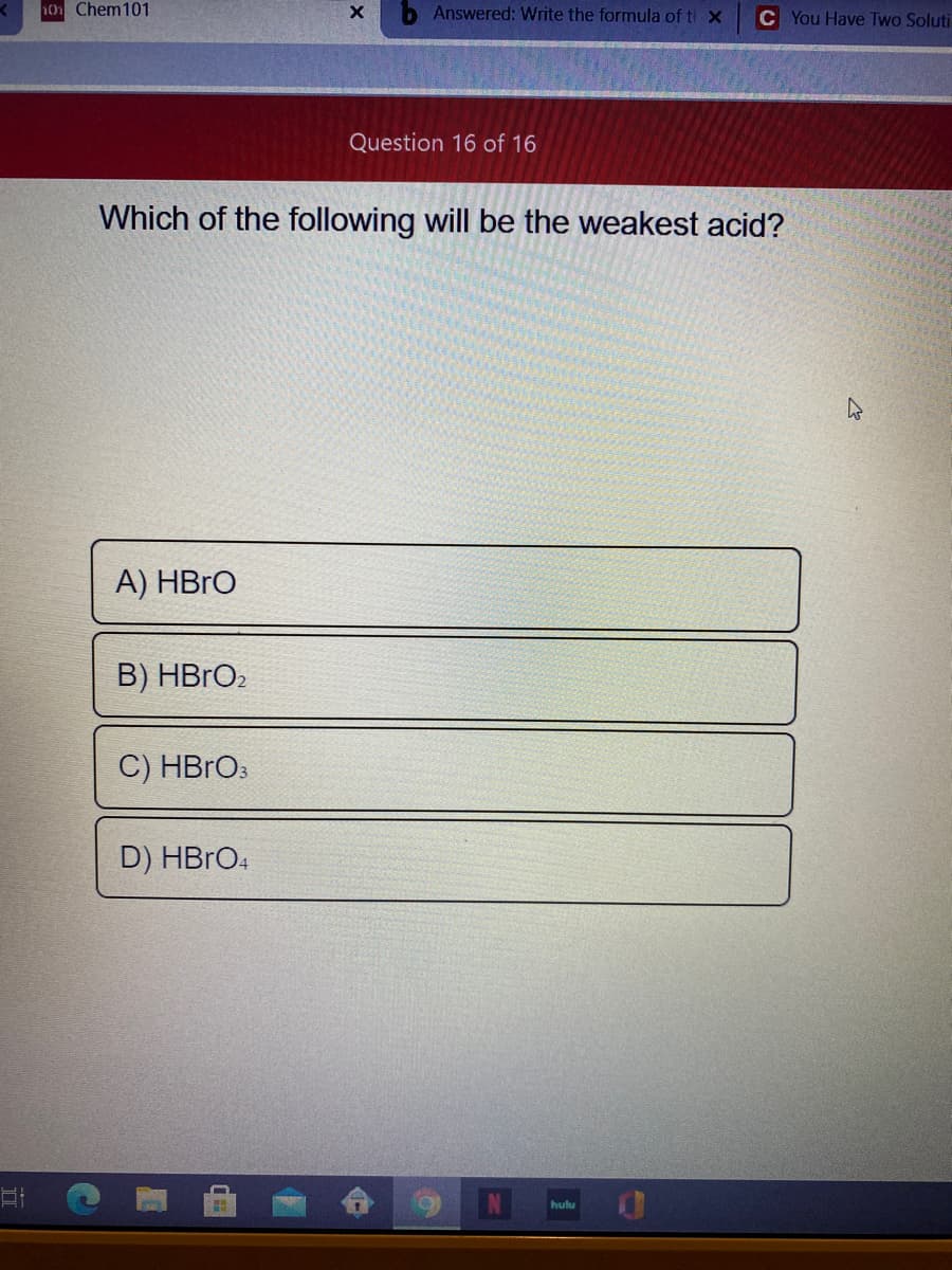 10 Chem101
Answered: Write the formula of ti X
C You Have Two Soluti
Question 16 of 16
Which of the following will be the weakest acid?
A) HBRO
B) HBRO2
C) HBRO:
D) HBRO4
N
hulu
