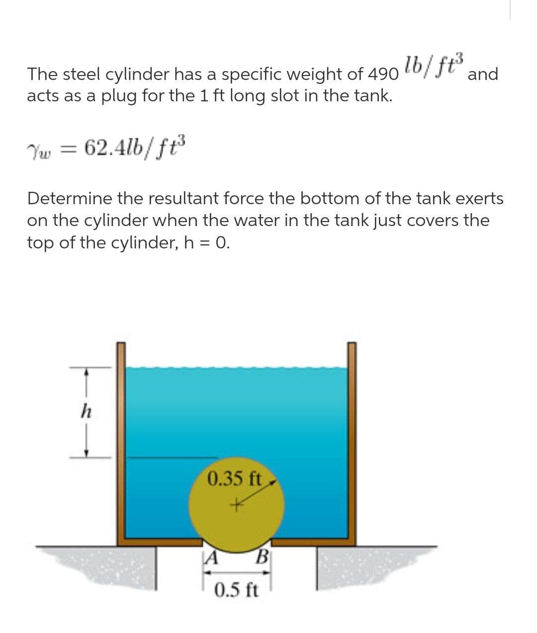 The steel cylinder has a specific weight of 490 l6/ ft° and
acts as a plug for the 1 ft long slot in the tank.
Yw = ³
62.4lb/ft
Determine the resultant force the bottom of the tank exerts
on the cylinder when the water in the tank just covers the
top of the cylinder, h = 0.
h
0.35 ft
LA
0.5 ft
