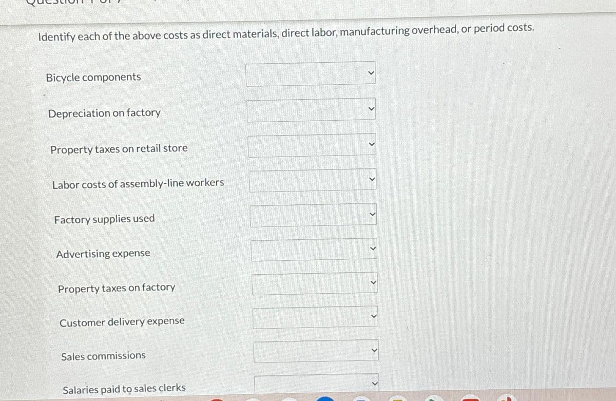 Identify each of the above costs as direct materials, direct labor, manufacturing overhead, or period costs.
Bicycle components
Depreciation on factory
Property taxes on retail store
Labor costs of assembly-line workers
Factory supplies used
Advertising expense
Property taxes on factory
Customer delivery expense
Sales commissions
Salaries paid to sales clerks
>
<
<