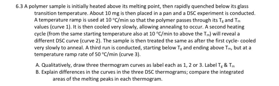 6.3 A polymer sample is initially heated above its melting point, then rapidly quenched below its glass
transition temperature. About 10 mg is then placed in a pan and a DSC experiment is conducted.
A temperature ramp is used at 10 °C/min so that the polymer passes through its Tg and Tm
values (curve 1). It is then cooled very slowly, allowing annealing to occur. A second heating
cycle (from the same starting temperature also at 10 °C/min to above the Tm) will reveal a
different DSC curve (curve 2). The sample is then treated the same as after the first cycle- cooled
very slowly to anneal. A third run is conducted, starting below Tg and ending above Tm, but at a
temperature ramp rate of 50 °C/min (curve 3).
A. Qualitatively, draw three thermogram curves as label each as 1, 2 or 3. Label Tg & Tm
B. Explain differences in the curves in the three DSC thermograms; compare the integrated
areas of the melting peaks in each thermogram.