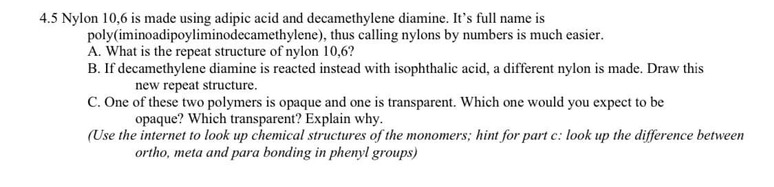 4.5 Nylon 10,6 is made using adipic acid and decamethylene diamine. It's full name is
poly(iminoadipoyliminodecamethylene), thus calling nylons by numbers is much easier.
A. What is the repeat structure of nylon 10,6?
B. If decamethylene diamine is reacted instead with isophthalic acid, a different nylon is made. Draw this
new repeat structure.
C. One of these two polymers is opaque and one is transparent. Which one would you expect to be
opaque? Which transparent? Explain why.
(Use the internet to look up chemical structures of the monomers; hint for part c: look up the difference between
ortho, meta and para bonding in phenyl groups)