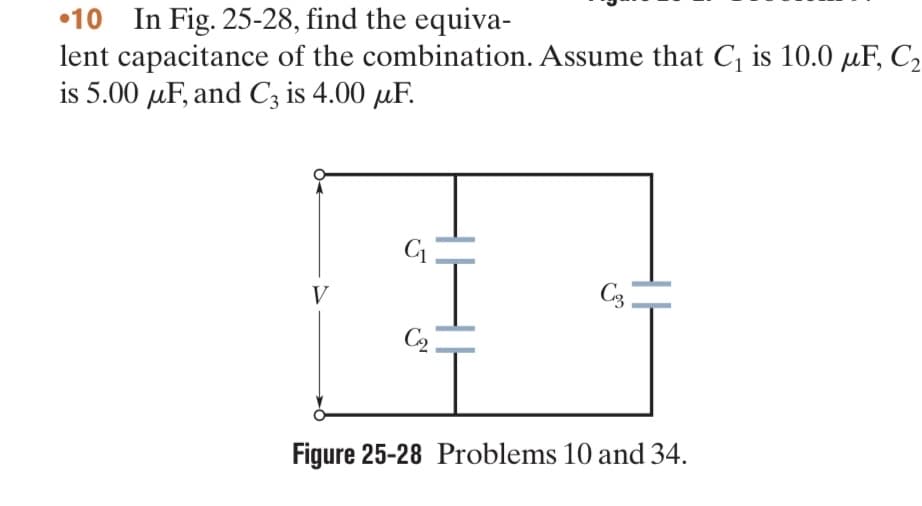 •10 In Fig. 25-28, find the equiva-
lent
capacitance of the combination. Assume that C₁ is 10.0 μF, C₂
is 5.00 μF, and C3 is 4.00 uF.
V
C₁
C₂
C3
Figure 25-28 Problems 10 and 34.