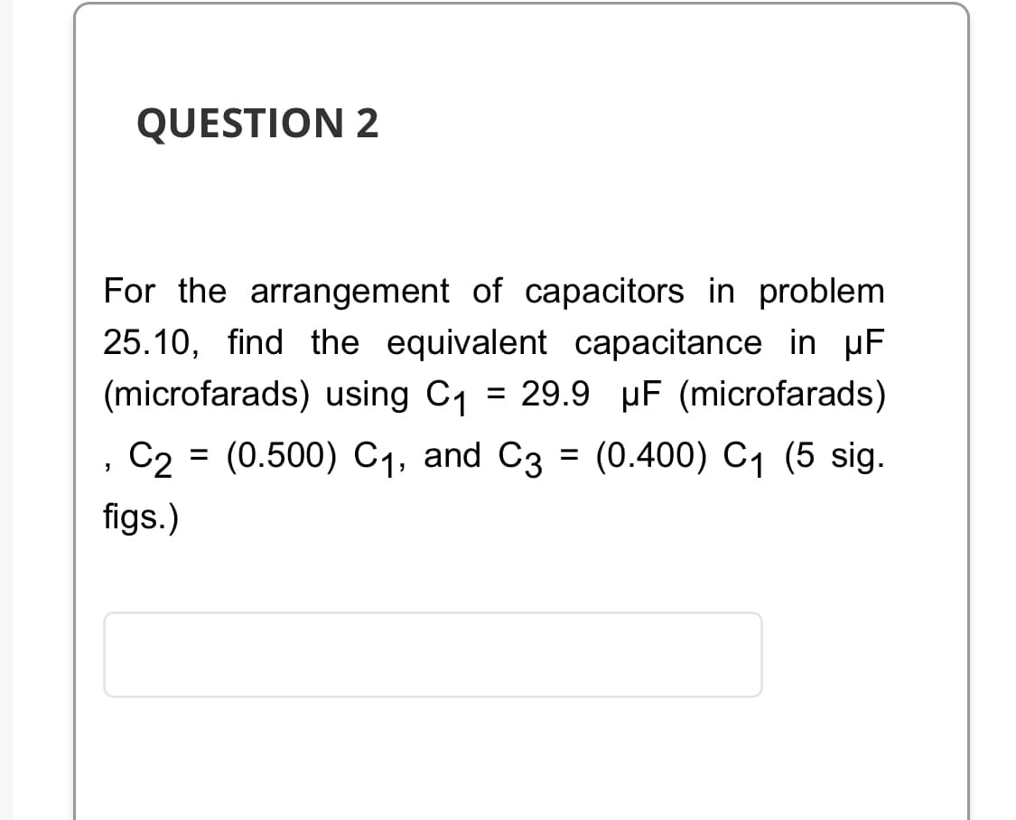 QUESTION 2
For the arrangement of capacitors in problem
25.10, find the equivalent capacitance in µF
(microfarads) using C₁ = 29.9 µF (microfarads)
C2 (0.500) C₁, and C3 = (0.400) C₁ (5 sig.
figs.)
"
=