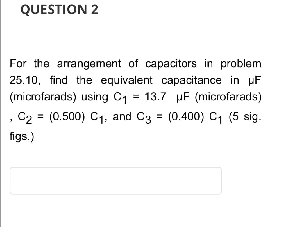 QUESTION 2
For the arrangement of capacitors in problem
25.10, find the equivalent capacitance in µF
(microfarads) using C₁ = 13.7 uF (microfarads)
C₂ = (0.500) C₁, and C3 = (0.400) C₁ (5 sig.
figs.)
"