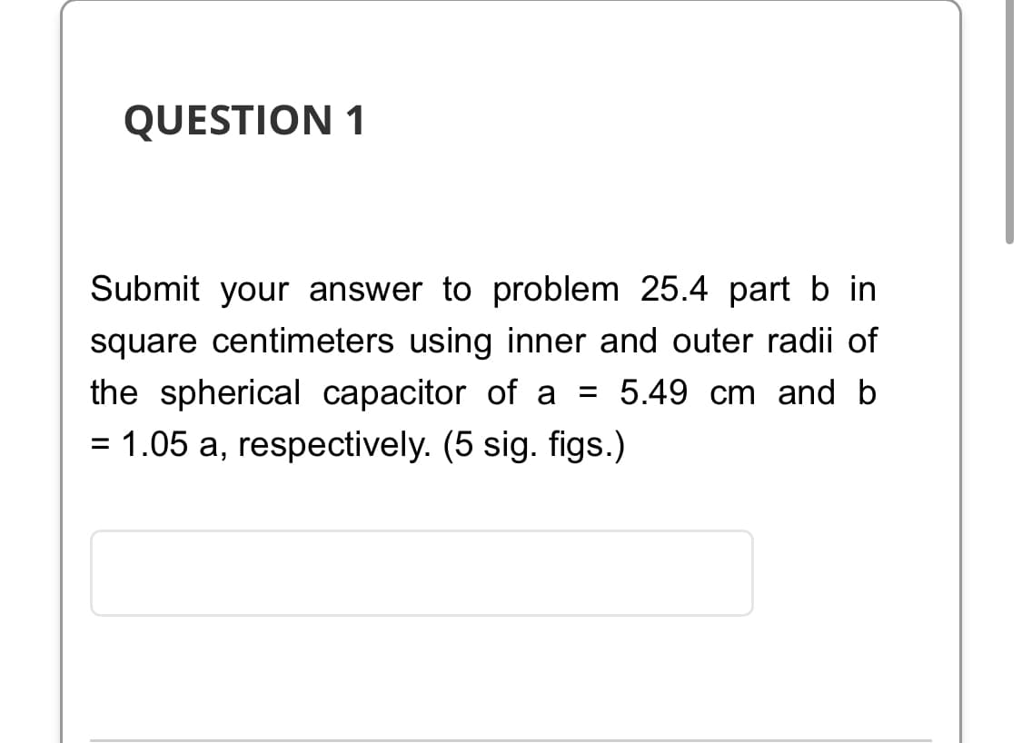 QUESTION 1
Submit your answer to problem 25.4 part b in
square centimeters using inner and outer radii of
the spherical capacitor of a = 5.49 cm and b
= 1.05 a, respectively. (5 sig. figs.)