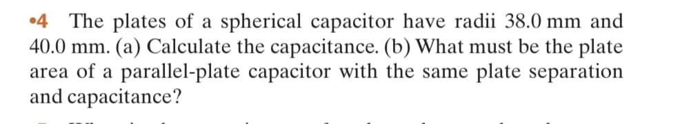 4 The plates of a spherical capacitor have radii 38.0 mm and
40.0 mm. (a) Calculate the capacitance. (b) What must be the plate
area of a parallel-plate capacitor with the same plate separation
and capacitance?