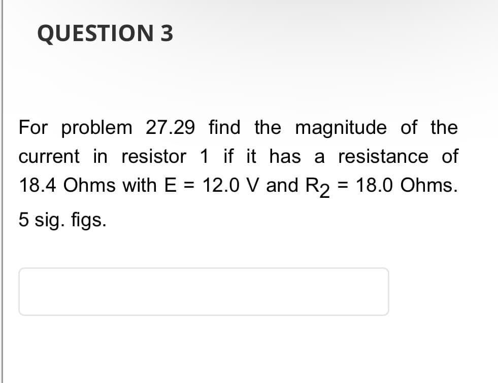 QUESTION 3
For problem 27.29 find the magnitude of the
current in resistor 1 if it has a resistance of
18.4 Ohms with E 12.0 V and R2 = 18.0 Ohms.
5 sig. figs.