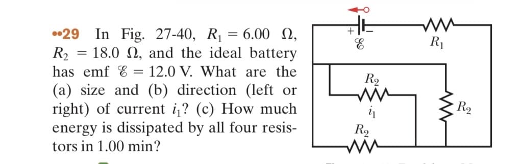 =
In Fig. 27-40, R₁ = 6.00 ,
= 18.0 2, and the ideal battery
12.0 V. What are the
(a) size and (b) direction (left or
right) of current i? (c) How much
energy is dissipated by all four resis-
tors in 1.00 min?
29
R₂
has emf & =
+
R₂
R9
ww
R₁
www
R₂