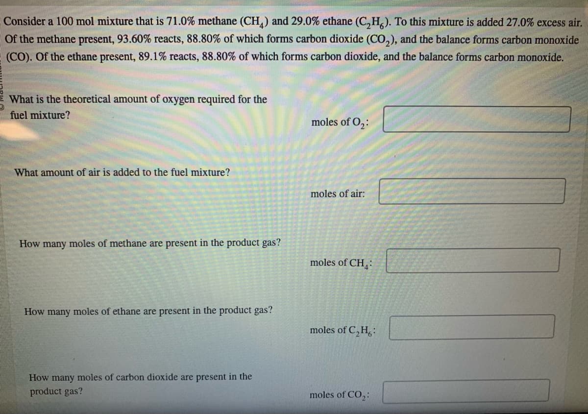 Consider a 100 mol mixture that is 71.0% methane (CH4) and 29.0% ethane (C₂H6). To this mixture is added 27.0% excess air.
Of the methane present, 93.60% reacts, 88.80% of which forms carbon dioxide (CO₂), and the balance forms carbon monoxide
(CO). Of the ethane present, 89.1% reacts, 88.80% of which forms carbon dioxide, and the balance forms carbon monoxide.
What is the theoretical amount of oxygen required for the
fuel mixture?
What amount of air is added to the fuel mixture?
How many moles of methane are present in the product gas?
How many moles of ethane are present in the product gas?
How many moles of carbon dioxide are present in the
product gas?
moles of 0₂:
moles of air:
moles of CH4
moles of C₂H6:
moles of CO₂: