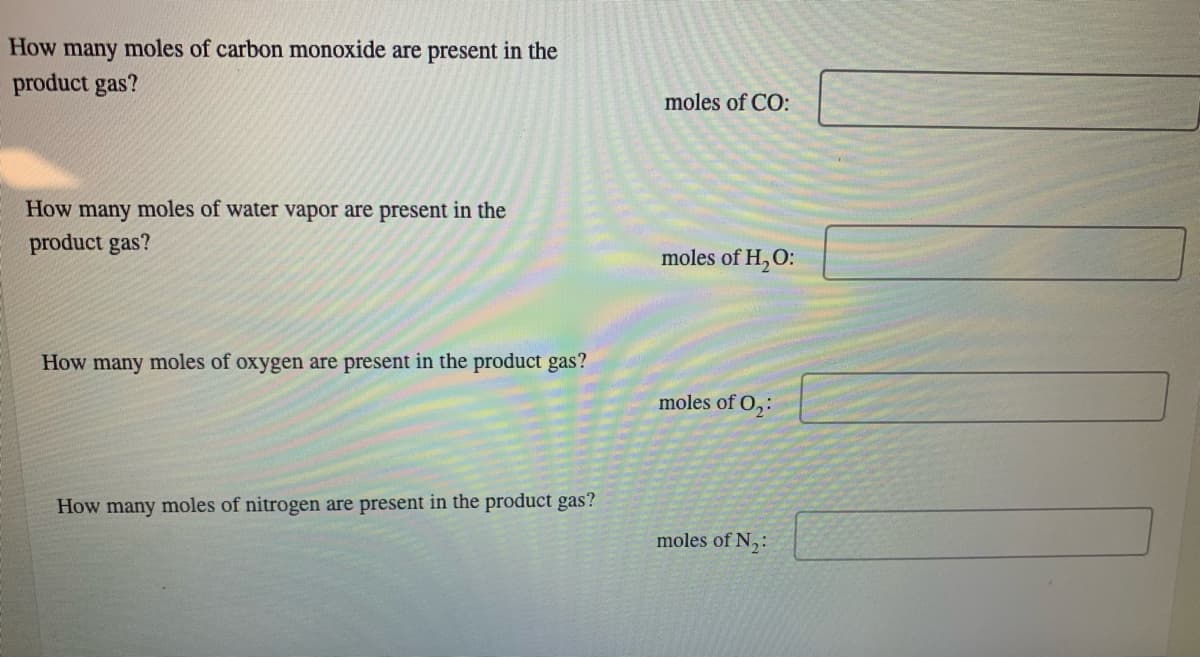 How
many moles of carbon monoxide are present in the
product gas?
How many moles of water vapor are present in the
product gas?
How many moles of oxygen are present in the product gas?
How many moles of nitrogen are present in the product gas?
moles of CO:
moles of H₂O:
moles of 0₂:
moles of N₂: