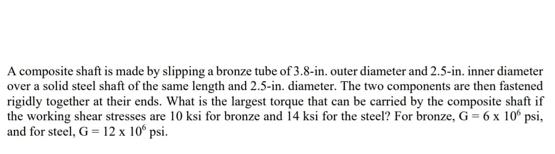 A composite shaft is made by slipping a bronze tube of 3.8-in. outer diameter and 2.5-in. inner diameter
over a solid steel shaft of the same length and 2.5-in. diameter. The two components are then fastened
rigidly together at their ends. What is the largest torque that can be carried by the composite shaft if
the working shear stresses are 10 ksi for bronze and 14 ksi for the steel? For bronze, G = 6 x 10⁰ psi,
and for steel, G = 12 x 10° psi.